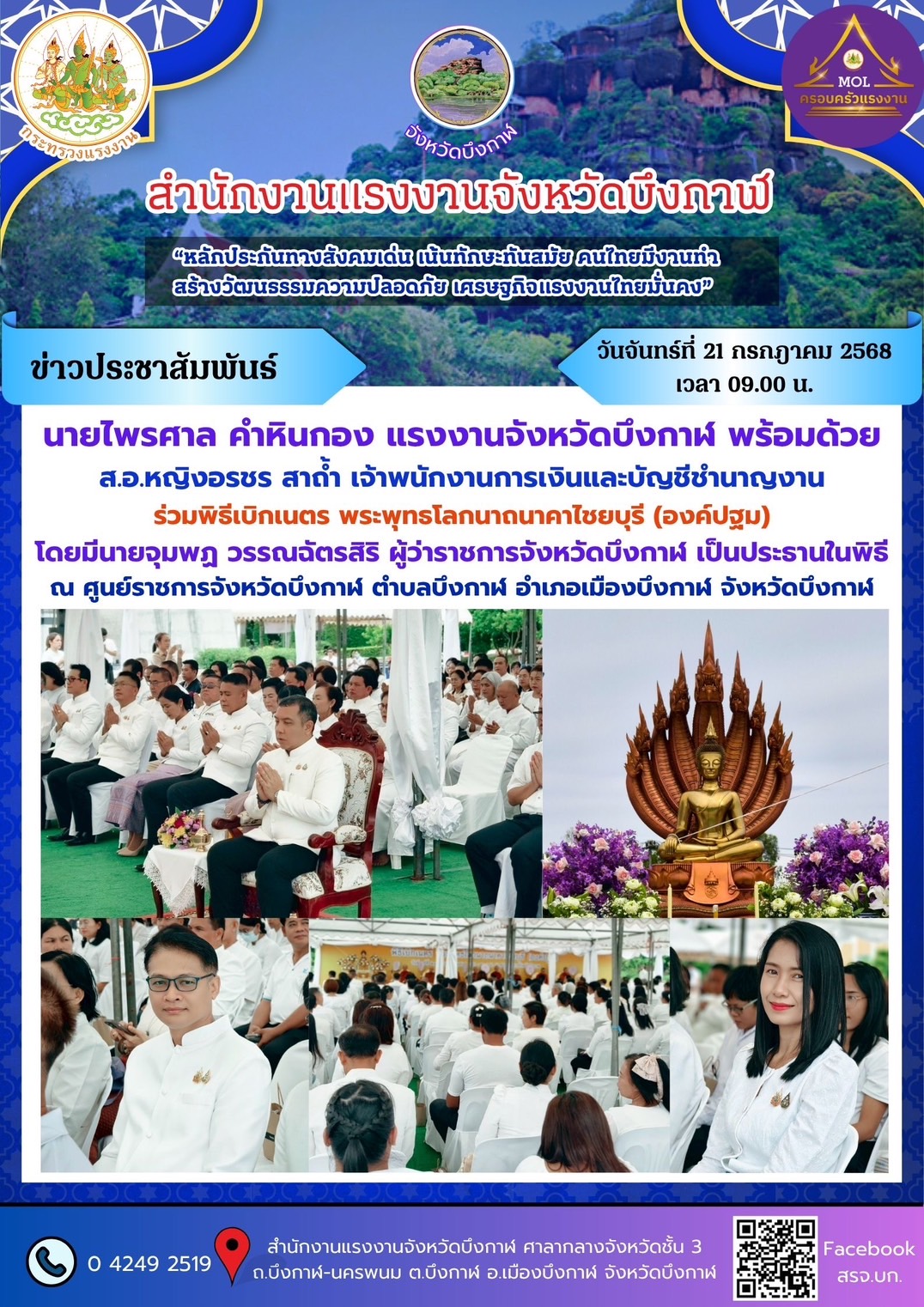 วันจันทร์ที่ 21 กรกฎาคม 2568 เวลา 09.00 น. นายไพรศาล คำหินกอง แรงงานจังหวัดบึงกาฬ พร้อมด้วย ส.อ.หญิงอรชร สาถ้ำ เจ้าพนักงานการเงินและบัญชีชำนาญงาน ร่วมพิธีเบิกเนตร พระพุทธโลกนาถนาคาไชยบุรี (องค์ปฐม) โดยมีนายจุมพฏ วรรณฉัตรสิริ ผู้ว่าราชการจังหวัดบึงกาฬ เป็นประธานในพิธี ณ ศูนย์ราชการจังหวัดบึงกาฬ ตำบลบึงกาฬ อำเภอเมืองบึงกาฬ  จังหวัดบึงกาฬ